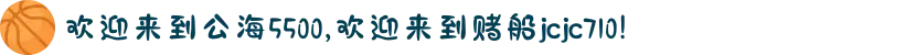 欢迎来到公海5500,欢迎来到赌船jcjc710!